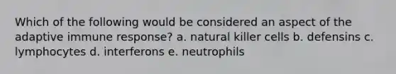 Which of the following would be considered an aspect of the adaptive immune response? a. natural killer cells b. defensins c. lymphocytes d. interferons e. neutrophils