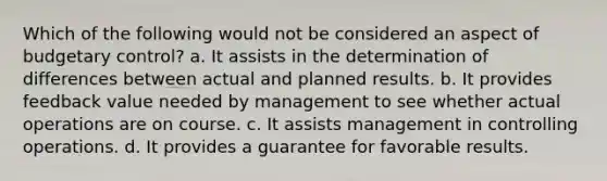 Which of the following would not be considered an aspect of budgetary control? a. It assists in the determination of differences between actual and planned results. b. It provides feedback value needed by management to see whether actual operations are on course. c. It assists management in controlling operations. d. It provides a guarantee for favorable results.