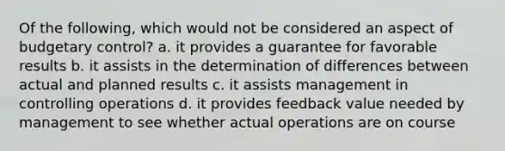 Of the following, which would not be considered an aspect of budgetary control? a. it provides a guarantee for favorable results b. it assists in the determination of differences between actual and planned results c. it assists management in controlling operations d. it provides feedback value needed by management to see whether actual operations are on course