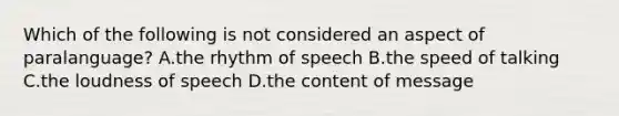 Which of the following is not considered an aspect of paralanguage? A.the rhythm of speech B.the speed of talking C.the loudness of speech D.the content of message