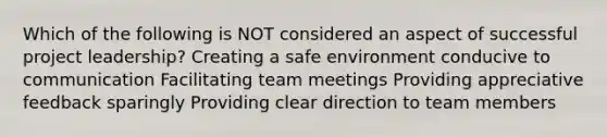 Which of the following is NOT considered an aspect of successful project leadership? Creating a safe environment conducive to communication Facilitating team meetings Providing appreciative feedback sparingly Providing clear direction to team members