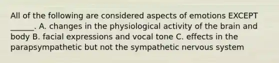 All of the following are considered aspects of emotions EXCEPT ______. A. changes in the physiological activity of the brain and body B. facial expressions and vocal tone C. effects in the parapsympathetic but not the sympathetic nervous system