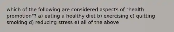 which of the following are considered aspects of "health promotion"? a) eating a healthy diet b) exercising c) quitting smoking d) reducing stress e) all of the above