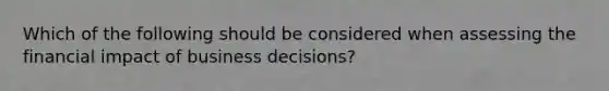 Which of the following should be considered when assessing the financial impact of business decisions?