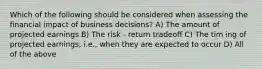 Which of the following should be considered when assessing the financial impact of business decisions? A) The amount of projected earnings B) The risk - return tradeoff C) The tim ing of projected earnings; i.e., when they are expected to occur D) All of the above