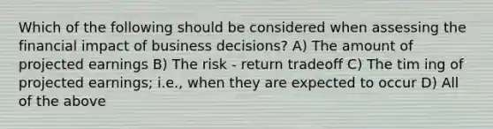 Which of the following should be considered when assessing the financial impact of business decisions? A) The amount of projected earnings B) The risk - return tradeoff C) The tim ing of projected earnings; i.e., when they are expected to occur D) All of the above