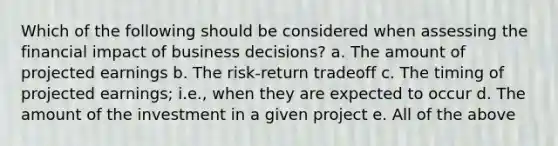 Which of the following should be considered when assessing the financial impact of business decisions? a. The amount of projected earnings b. The risk-return tradeoff c. The timing of projected earnings; i.e., when they are expected to occur d. The amount of the investment in a given project e. All of the above