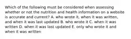 Which of the following must be considered when assessing whether or not the nutrition and health information on a website is accurate and current? A. who wrote it, when it was written, and when it was last updated B. who wrote it C. when it was written D. when it was last updated E. only who wrote it and when it was written