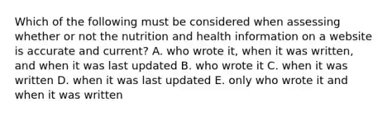 Which of the following must be considered when assessing whether or not the nutrition and health information on a website is accurate and current? A. who wrote it, when it was written, and when it was last updated B. who wrote it C. when it was written D. when it was last updated E. only who wrote it and when it was written