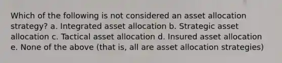 Which of the following is not considered an asset allocation strategy? a. Integrated asset allocation b. Strategic asset allocation c. Tactical asset allocation d. Insured asset allocation e. None of the above (that is, all are asset allocation strategies)