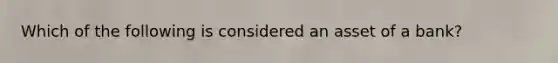 Which of the following is considered an asset of a bank?