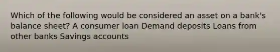 Which of the following would be considered an asset on a bank's balance sheet? A consumer loan Demand deposits Loans from other banks Savings accounts