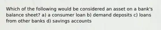 Which of the following would be considered an asset on a bank's balance sheet? a) a consumer loan b) demand deposits c) loans from other banks d) savings accounts