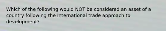 Which of the following would NOT be considered an asset of a country following the international trade approach to development?