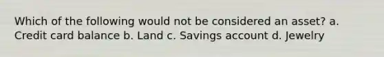 Which of the following would not be considered an asset? a. Credit card balance b. Land c. Savings account d. Jewelry