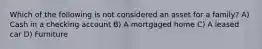 Which of the following is not considered an asset for a family? A) Cash in a checking account B) A mortgaged home C) A leased car D) Furniture