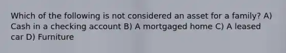 Which of the following is not considered an asset for a family? A) Cash in a checking account B) A mortgaged home C) A leased car D) Furniture