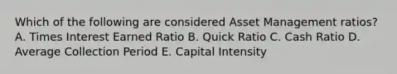 Which of the following are considered Asset Management ratios? A. Times Interest Earned Ratio B. Quick Ratio C. Cash Ratio D. Average Collection Period E. Capital Intensity