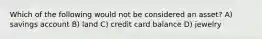 Which of the following would not be considered an asset? A) savings account B) land C) credit card balance D) jewelry