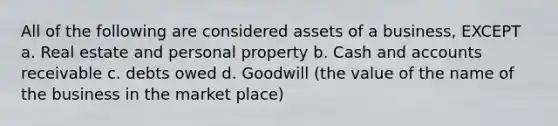 All of the following are considered assets of a business, EXCEPT a. Real estate and personal property b. Cash and accounts receivable c. debts owed d. Goodwill (the value of the name of the business in the market place)