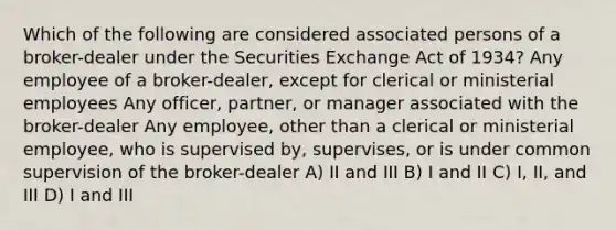 Which of the following are considered associated persons of a broker-dealer under the Securities Exchange Act of 1934? Any employee of a broker-dealer, except for clerical or ministerial employees Any officer, partner, or manager associated with the broker-dealer Any employee, other than a clerical or ministerial employee, who is supervised by, supervises, or is under common supervision of the broker-dealer A) II and III B) I and II C) I, II, and III D) I and III