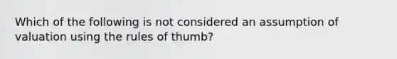 Which of the following is not considered an assumption of valuation using the rules of thumb?