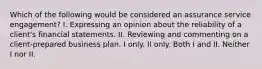 Which of the following would be considered an assurance service engagement? I. Expressing an opinion about the reliability of a client's financial statements. II. Reviewing and commenting on a client-prepared business plan. I only. II only. Both I and II. Neither I nor II.