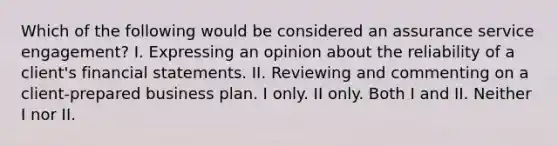 Which of the following would be considered an assurance service engagement? I. Expressing an opinion about the reliability of a client's financial statements. II. Reviewing and commenting on a client-prepared business plan. I only. II only. Both I and II. Neither I nor II.