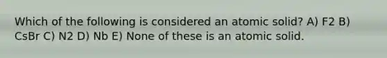 Which of the following is considered an atomic solid? A) F2 B) CsBr C) N2 D) Nb E) None of these is an atomic solid.