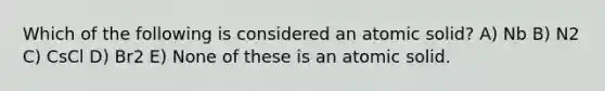 Which of the following is considered an atomic solid? A) Nb B) N2 C) CsCl D) Br2 E) None of these is an atomic solid.
