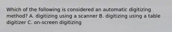 Which of the following is considered an automatic digitizing method? A. digitizing using a scanner B. digitizing using a table digitizer C. on-screen digitizing