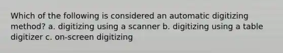 Which of the following is considered an automatic digitizing method? a. digitizing using a scanner b. digitizing using a table digitizer c. on-screen digitizing