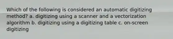 Which of the following is considered an automatic digitizing method? a. digitizing using a scanner and a vectorization algorithm b. digitizing using a digitizing table c. on-screen digitizing