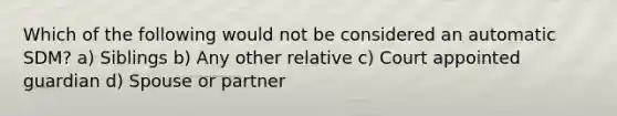 Which of the following would not be considered an automatic SDM? a) Siblings b) Any other relative c) Court appointed guardian d) Spouse or partner