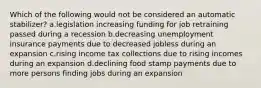 Which of the following would not be considered an automatic stabilizer? a.legislation increasing funding for job retraining passed during a recession b.decreasing unemployment insurance payments due to decreased jobless during an expansion c.rising income tax collections due to rising incomes during an expansion d.declining food stamp payments due to more persons finding jobs during an expansion