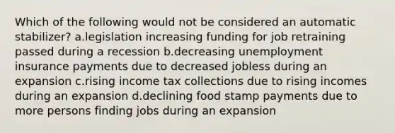 Which of the following would not be considered an automatic stabilizer? a.legislation increasing funding for job retraining passed during a recession b.decreasing unemployment insurance payments due to decreased jobless during an expansion c.rising income tax collections due to rising incomes during an expansion d.declining food stamp payments due to more persons finding jobs during an expansion