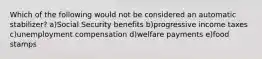 Which of the following would not be considered an automatic stabilizer? a)Social Security benefits b)progressive income taxes c)unemployment compensation d)welfare payments e)food stamps