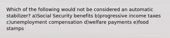 Which of the following would not be considered an automatic stabilizer? a)Social Security benefits b)progressive income taxes c)unemployment compensation d)welfare payments e)food stamps