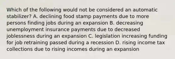 Which of the following would not be considered an automatic stabilizer? A. declining food stamp payments due to more persons finding jobs during an expansion B. decreasing unemployment insurance payments due to decreased joblessness during an expansion C. legislation increasing funding for job retraining passed during a recession D. rising income tax collections due to rising incomes during an expansion