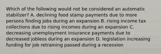 Which of the following would not be considered an automatic stabilizer? A. declining food stamp payments due to more persons finding jobs during an expansion B. rising income tax collections due to rising incomes during an expansion C. decreasing unemployment insurance payments due to decreased jobless during an expansion D. legislation increasing funding for job retraining passed during a recession