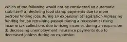 Which of the following would not be considered an automatic stabilizer? a) declining food stamp payments due to more persons finding jobs during an expansion b) legislation increasing funding for job retraining passed during a recession c) rising income tax collections due to rising incomes during an expansion d) decreasing unemployment insurance payments due to decreased jobless during an expansion