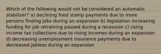 Which of the following would not be considered an automatic stabilizer? a) declining food stamp payments due to more persons finding jobs during an expansion b) legislation increasing funding for job retraining passed during a recession c) rising income tax collections due to rising incomes during an expansion d) decreasing unemployment insurance payments due to decreased jobless during an expansion