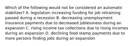 Which of the following would not be considered an automatic stabilizer? A. legislation increasing funding for job retraining passed during a recession B. decreasing unemployment insurance payments due to decreased joblessness during an expansion C. rising income tax collections due to rising incomes during an expansion D. declining food stamp payments due to more persons finding jobs during an expansion