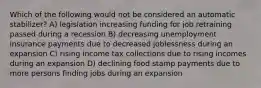 Which of the following would not be considered an automatic stabilizer? A) legislation increasing funding for job retraining passed during a recession B) decreasing unemployment insurance payments due to decreased joblessness during an expansion C) rising income tax collections due to rising incomes during an expansion D) declining food stamp payments due to more persons finding jobs during an expansion