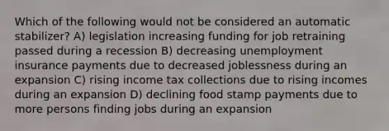 Which of the following would not be considered an automatic stabilizer? A) legislation increasing funding for job retraining passed during a recession B) decreasing unemployment insurance payments due to decreased joblessness during an expansion C) rising income tax collections due to rising incomes during an expansion D) declining food stamp payments due to more persons finding jobs during an expansion