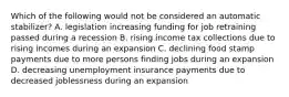 Which of the following would not be considered an automatic​ stabilizer? A. legislation increasing funding for job retraining passed during a recession B. rising income tax collections due to rising incomes during an expansion C. declining food stamp payments due to more persons finding jobs during an expansion D. decreasing unemployment insurance payments due to decreased joblessness during an expansion