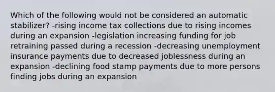 Which of the following would not be considered an automatic stabilizer? -rising income tax collections due to rising incomes during an expansion -legislation increasing funding for job retraining passed during a recession -decreasing unemployment insurance payments due to decreased joblessness during an expansion -declining food stamp payments due to more persons finding jobs during an expansion