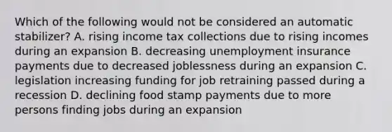 Which of the following would not be considered an automatic​ stabilizer? A. rising income tax collections due to rising incomes during an expansion B. decreasing unemployment insurance payments due to decreased joblessness during an expansion C. legislation increasing funding for job retraining passed during a recession D. declining food stamp payments due to more persons finding jobs during an expansion