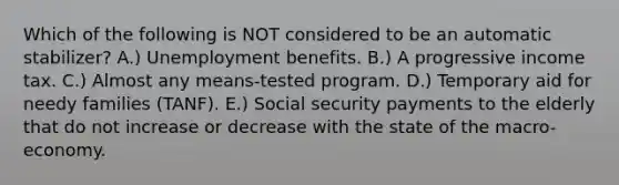 Which of the following is NOT considered to be an automatic stabilizer? A.) Unemployment benefits. B.) A progressive income tax. C.) Almost any means-tested program. D.) Temporary aid for needy families (TANF). E.) Social security payments to the elderly that do not increase or decrease with the state of the macro-economy.