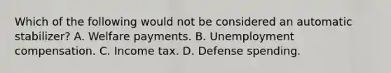 Which of the following would not be considered an automatic stabilizer? A. Welfare payments. B. Unemployment compensation. C. Income tax. D. Defense spending.